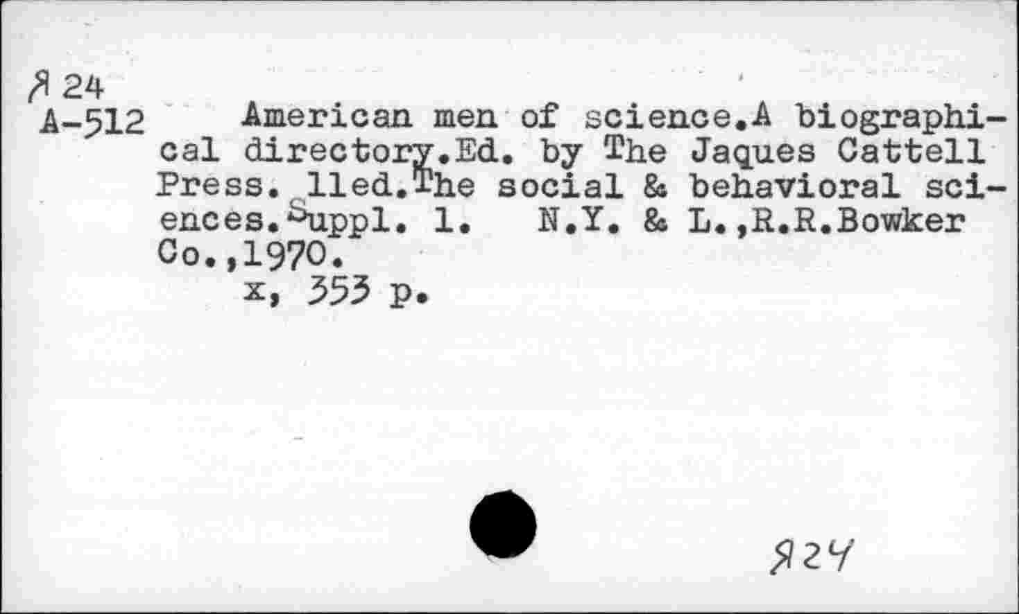 ﻿ft 24
A-512 American men of science.A biographical directory.Ed. by The Jaques Cattell Press, lied.The social & behavioral sciences. ^ippl. 1. N.Y. 8s L.,R.R.Bowker Co.,1970.
x, 353 p.